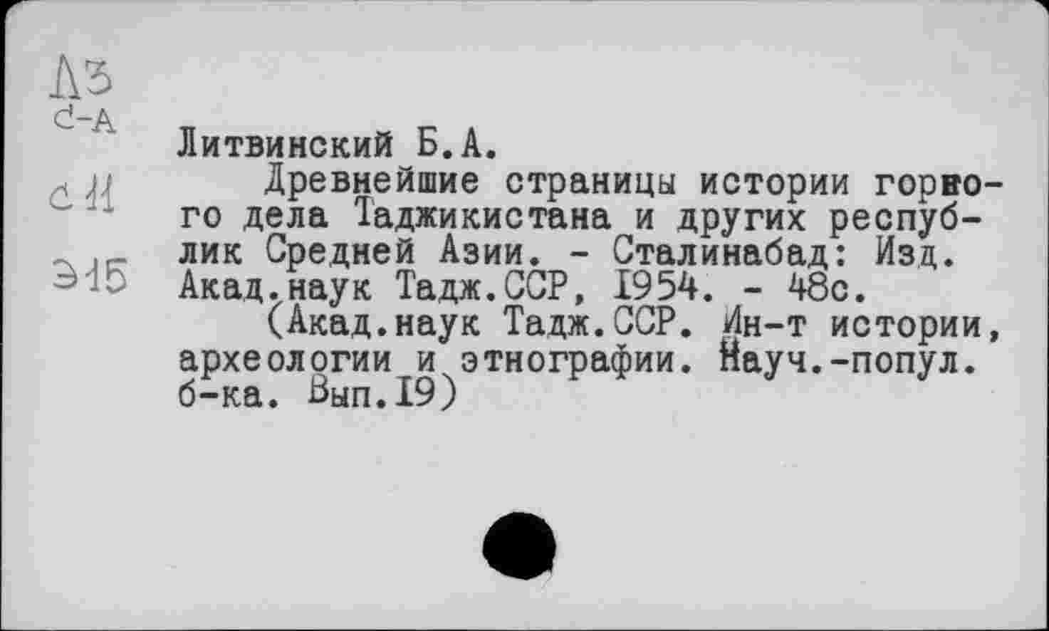 ﻿№
đ-A Ћ	« с л
Литвинский Б.А.
Древнейшие страницы истории горного дела Таджикистана и других респуб-- лик Средней Азии. - Сталинабад: Изд. Акад.наук Тадж.ССР, 1954. - 48с.
(Акад.наук Тадж.ССР. Ин-т истории, археологии и этнографии. Науч.-попул. б-ка. Бып.19)